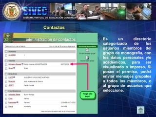Es un directorio
categorizado de los
usuarios miembros del
grupo de monografía, con
los datos personales y/o
académicos, para ser
visualizado o impreso. Si
posee el permiso, podrá
enviar mensajes grupales
a todos los miembros, o
al grupo de usuarios que
seleccione.
Haga clic
aquí.
Contactos
 