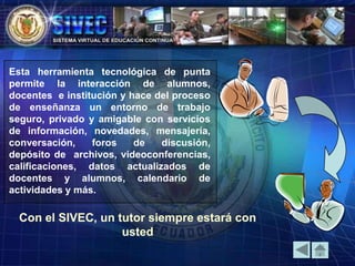 Esta herramienta tecnológica de punta
permite la interacción de alumnos,
docentes e institución y hace del proceso
de enseñanza un entorno de trabajo
seguro, privado y amigable con servicios
de información, novedades, mensajería,
conversación, foros de discusión,
depósito de archivos, videoconferencias,
calificaciones, datos actualizados de
docentes y alumnos, calendario de
actividades y más.
Con el SIVEC, un tutor siempre estará con
usted
 
