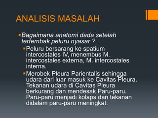 ANALISIS MASALAH
Bagaimana anatomi dada setelah
 tertembak peluru nyasar ?
  Peluru bersarang ke spatium
   intercostales IV, menembus M.
   intercostales externa, M. intercostales
   interna.
  Merobek Pleura Parientalis sehingga
   udara dari luar masuk ke Cavitas Pleura.
   Tekanan udara di Cavitas Pleura
   berkurang dan mendesak Paru-paru.
   Paru-paru menjadi kolaps dan tekanan
   didalam paru-paru meningkat.
 