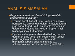 ANALISIS MASALAH
Bagaimana anatomi dan histology setelah
 pendarahan di hidung?
  Trauma berakibat satu atau kedua os nasale
   bergeser ke bawah dan dalam. Fractura lateral
   juga dapat terjadi, yaitu os nasele terdesak ke
   dalam dan satunya lagi ke luar. Septun nasi
   biasanya tidak ikut terkena.
  Epistaxis atau perdarahan dari hidung berasal
   dari arteri atau vena, dan kebanyakan terjadi
   pada bagian antoinferior septum serta
   mengenai cabang-cabang septalis a.v.
   sphenopalatina dan a.v. facialis. (Snell, 868)
 