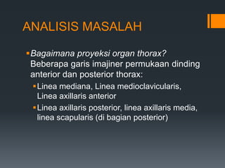 ANALISIS MASALAH

Bagaimana proyeksi organ thorax?
 Beberapa garis imajiner permukaan dinding
 anterior dan posterior thorax:
 Linea mediana, Linea medioclavicularis,
  Linea axillaris anterior
 Linea axillaris posterior, linea axillaris media,
  linea scapularis (di bagian posterior)
 