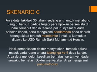 SKENARIO C
Arya duta, laki-laki 30 tahun, sedang antri untuk menabung
 uang di bank. Tiba-tiba terjadi perampokan bersenjata di
    bank tersebut dan ia terkena peluru nyasar di dada
sebelah kanan, serta mengalami pendarahan pada daerah
   hidung akibat terjatuh membentur lantai. Ia kemudian
    dibawa ke UGD Rumah Sakit Muhammad Hoesin.

  Hasil pemeriksaan dokter menyatakan, tampak peluru
  masuk pada ruang antara tulang iga ke-4 dada kanan.
 Arya duta mengeluh kesulitan bernafas, serta nyeri dada
 sewaktu bernafas. Dokter menyatakan Arya mengalami
                    pneumothorax.
 