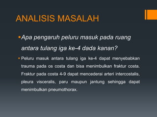 ANALISIS MASALAH

Apa pengaruh peluru masuk pada ruang
 antara tulang iga ke-4 dada kanan?
 Peluru masuk antara tulang iga ke-4 dapat menyebabkan
 trauma pada os costa dan bisa menimbulkan fraktur costa.
 Fraktur pada costa 4-9 dapat mencederai arteri intercostalis,
 pleura visceralis, paru maupun jantung sehingga dapat
 menimbulkan pneumothorax.
 