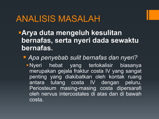 ANALISIS MASALAH
Arya duta mengeluh kesulitan
 bernafas, serta nyeri dada sewaktu
 bernafas.
  Apa penyebab sulit bernafas dan nyeri?
   Nyeri hebat yang terlokalisir biasanya
    merupakan gejala fraktur costa IV yang sangat
    penting yang diakibatkan oleh kontak ruang
    antara tulang costa IV dengan peluru.
    Periosteum masing-masing costa dipersarafi
    oleh nervus intercostales di atas dan di bawah
    costa.
 