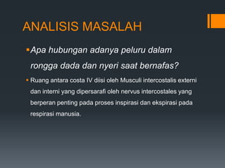 ANALISIS MASALAH
Apa hubungan adanya peluru dalam
 rongga dada dan nyeri saat bernafas?
 Ruang antara costa IV diisi oleh Musculi intercostalis externi
 dan interni yang dipersarafi oleh nervus intercostales yang
 berperan penting pada proses inspirasi dan ekspirasi pada
 respirasi manusia.
 