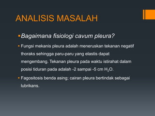 ANALISIS MASALAH
Bagaimana fisiologi cavum pleura?
 Fungsi mekanis pleura adalah meneruskan tekanan negatif
 thoraks sehingga paru-paru yang elastis dapat
 mengembang. Tekanan pleura pada waktu istirahat dalam
 posisi tiduran pada adalah -2 sampai -5 cm H2O.

 Fagositosis benda asing; cairan pleura bertindak sebagai
 lubrikans.
 
