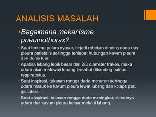 ANALISIS MASALAH
Bagaimana mekanisme
 pneumothorax?
 Saat terkena peluru nyasar, terjadi robekan dinding dada dan
  pleura parietalis sehingga terdapat hubungan kavum pleura
  dan dunia luar.
 Apabila lubang lebih besar dari 2/3 diameter trakea, maka
  udara akan melewati lubang tersebut dibanding traktus
  respiratorius.
 Saat inspirasi, tekanan rongga dada menurun sehingga
  udara masuk ke kavum pleura lewat lubang dan kolaps paru
  ipsilateral.
 Saat ekspirasi, tekanan rongga dada meningkat, akibatnya
  udara dari kavum pleura keluar melalui lubang.
 