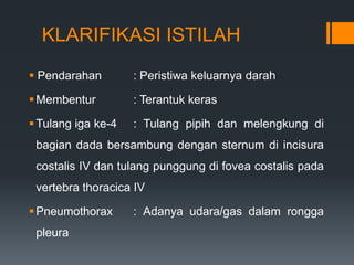 KLARIFIKASI ISTILAH
 Pendarahan        : Peristiwa keluarnya darah

 Membentur         : Terantuk keras

 Tulang iga ke-4   : Tulang pipih dan melengkung di
 bagian dada bersambung dengan sternum di incisura
 costalis IV dan tulang punggung di fovea costalis pada
 vertebra thoracica IV

 Pneumothorax      : Adanya udara/gas dalam rongga
 pleura
 