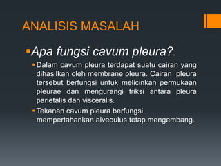 ANALISIS MASALAH

Apa fungsi cavum pleura?.
  Dalam cavum pleura terdapat suatu cairan yang
   dihasilkan oleh membrane pleura. Cairan pleura
   tersebut berfungsi untuk melicinkan permukaan
   pleurae dan mengurangi friksi antara pleura
   parietalis dan visceralis.
  Tekanan cavum pleura berfungsi
   mempertahankan alveoulus tetap mengembang.
 