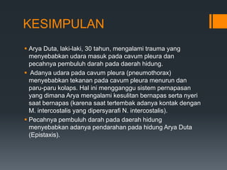 KESIMPULAN
 Arya Duta, laki-laki, 30 tahun, mengalami trauma yang
  menyebabkan udara masuk pada cavum pleura dan
  pecahnya pembuluh darah pada daerah hidung.
 Adanya udara pada cavum pleura (pneumothorax)
  menyebabkan tekanan pada cavum pleura menurun dan
  paru-paru kolaps. Hal ini mengganggu sistem pernapasan
  yang dimana Arya mengalami kesulitan bernapas serta nyeri
  saat bernapas (karena saat tertembak adanya kontak dengan
  M. intercostalis yang dipersyarafi N. intercostalis).
 Pecahnya pembuluh darah pada daerah hidung
  menyebabkan adanya pendarahan pada hidung Arya Duta
  (Epistaxis).
 