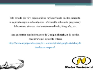 Esto es todo por hoy, espero que les haya servido lo que les comparto
muy pronto seguiré subiendo mas información sobre este programa y
Sobre otros, siempre relacionados con diseño, fotografía, etc.
Para encontrar mas información de Google SketchUp lo pueden
encontrar en el siguiente enlace:
http://www.arquiparados.com/t211-curso-tutorial-google-sketchup-8-
desde-cero-espanol
 