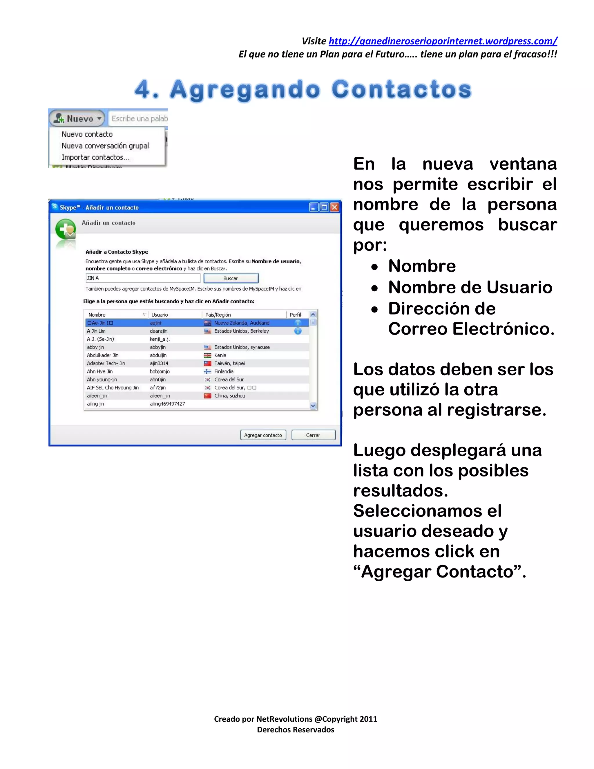 Visite http://ganedineroserioporinternet.wordpress.com/
      El que no tiene un Plan para el Futuro….. tiene un plan para el fracaso!!!




                                  En la nueva ventana
                                  nos permite escribir el
                                  nombre de la persona
                                  que queremos buscar
                                  por:
                                     Nombre
                                     Nombre de Usuario
                                     Dirección de
                                       Correo Electrónico.

                                  Los datos deben ser los
                                  que utilizó la otra
                                  persona al registrarse.

                                  Luego desplegará una
                                  lista con los posibles
                                  resultados.
                                  Seleccionamos el
                                  usuario deseado y
                                  hacemos click en
                                  “Agregar Contacto”.




Creado por NetRevolutions @Copyright 2011
           Derechos Reservados
 