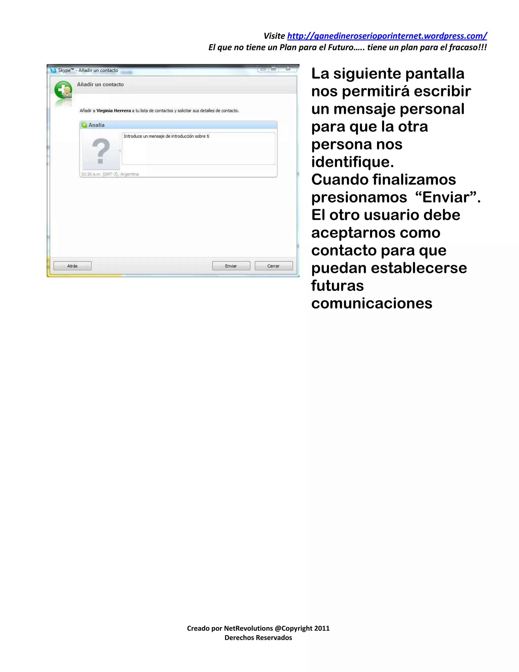 Visite http://ganedineroserioporinternet.wordpress.com/
      El que no tiene un Plan para el Futuro….. tiene un plan para el fracaso!!!


                                   La siguiente pantalla
                                   nos permitirá escribir
                                   un mensaje personal
                                   para que la otra
                                   persona nos
                                   identifique.
                                   Cuando finalizamos
                                   presionamos “Enviar”.
                                   El otro usuario debe
                                   aceptarnos como
                                   contacto para que
                                   puedan establecerse
                                   futuras
                                   comunicaciones




Creado por NetRevolutions @Copyright 2011
           Derechos Reservados
 