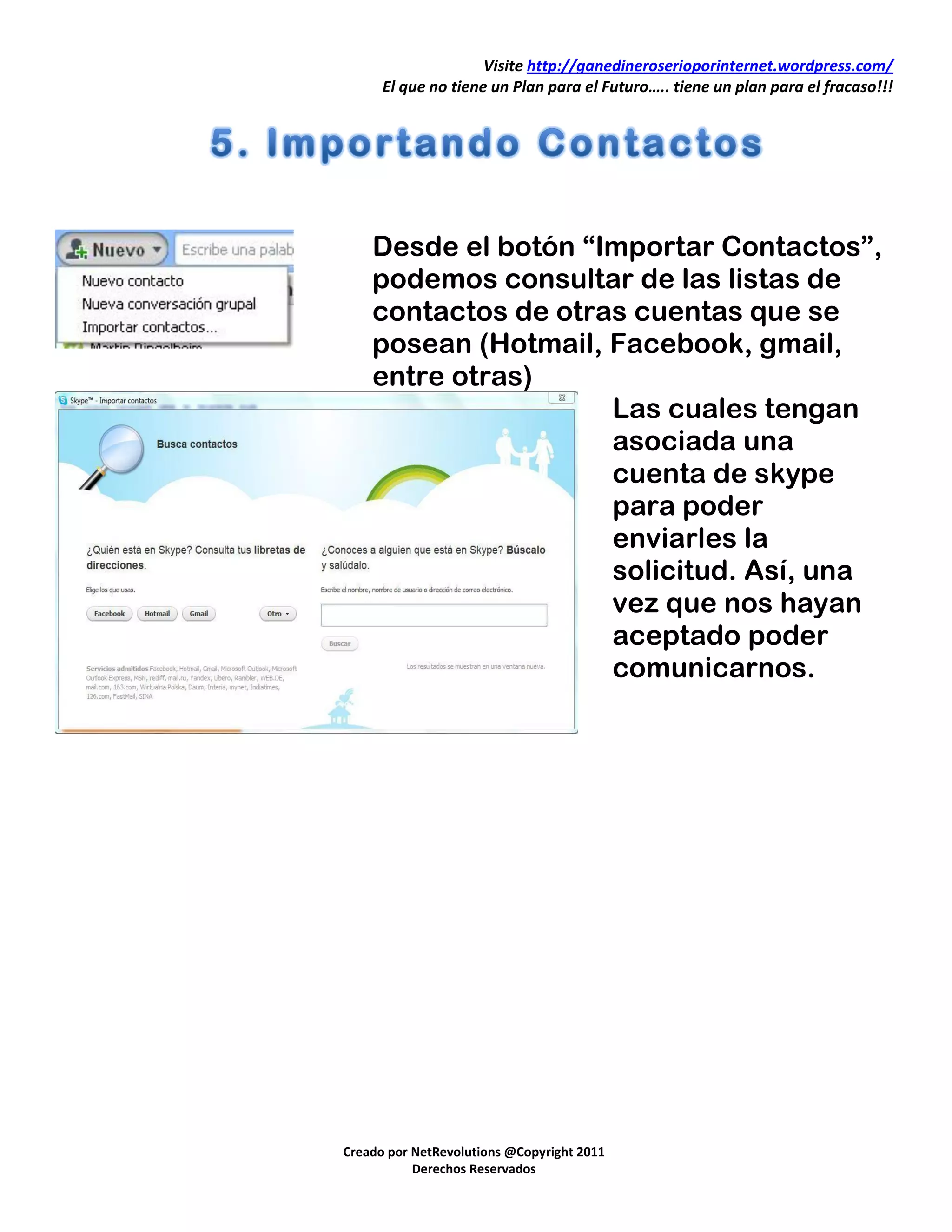 Visite http://ganedineroserioporinternet.wordpress.com/
      El que no tiene un Plan para el Futuro….. tiene un plan para el fracaso!!!




    Desde el botón “Importar Contactos”,
    podemos consultar de las listas de
    contactos de otras cuentas que se
    posean (Hotmail, Facebook, gmail,
    entre otras)
                     Las cuales tengan
                     asociada una
                     cuenta de skype
                     para poder
                     enviarles la
                     solicitud. Así, una
                     vez que nos hayan
                     aceptado poder
                     comunicarnos.




Creado por NetRevolutions @Copyright 2011
           Derechos Reservados
 