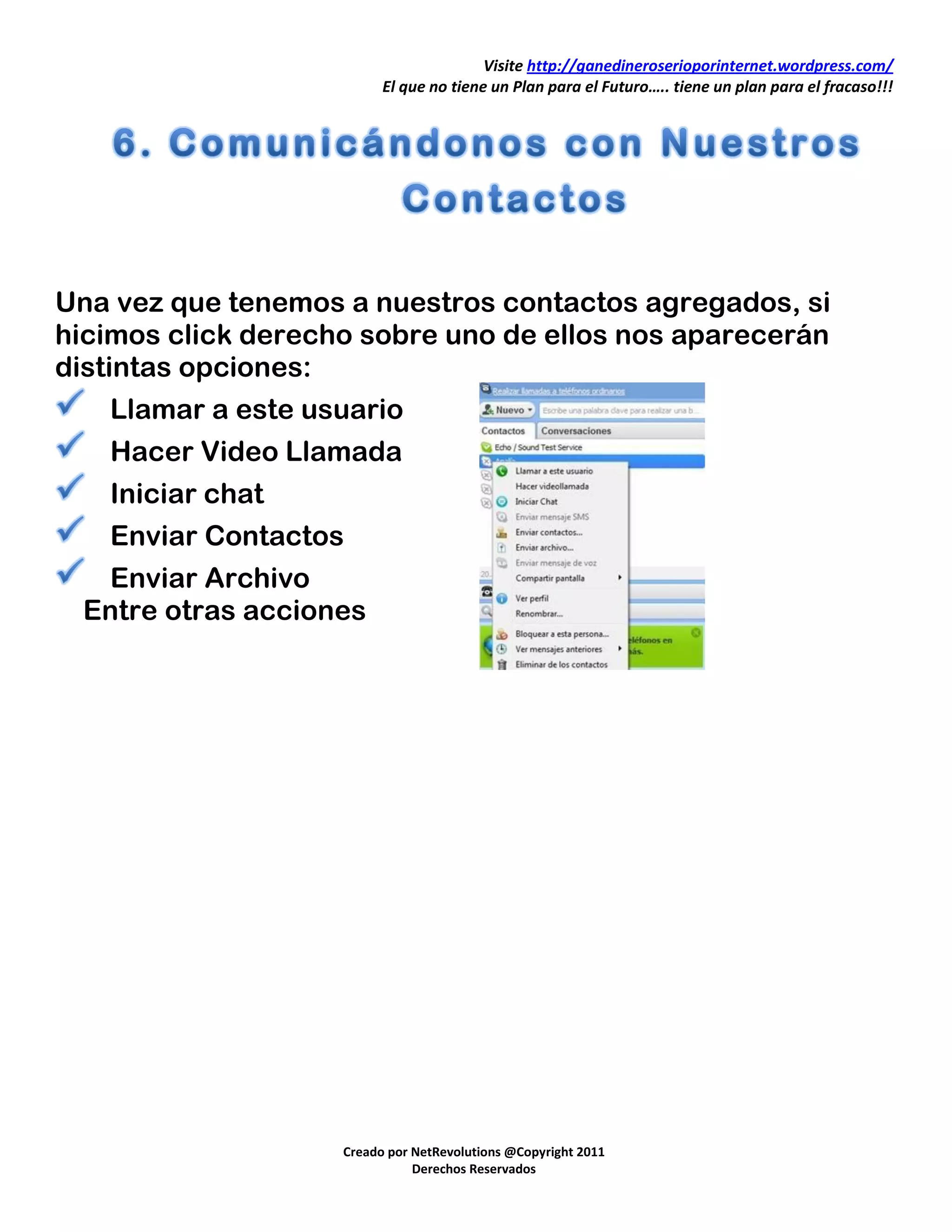 Visite http://ganedineroserioporinternet.wordpress.com/
                          El que no tiene un Plan para el Futuro….. tiene un plan para el fracaso!!!




Una vez que tenemos a nuestros contactos agregados, si
hicimos click derecho sobre uno de ellos nos aparecerán
distintas opciones:
   Llamar a este usuario
   Hacer Video Llamada
   Iniciar chat
   Enviar Contactos
  Enviar Archivo
 Entre otras acciones




                    Creado por NetRevolutions @Copyright 2011
                               Derechos Reservados
 