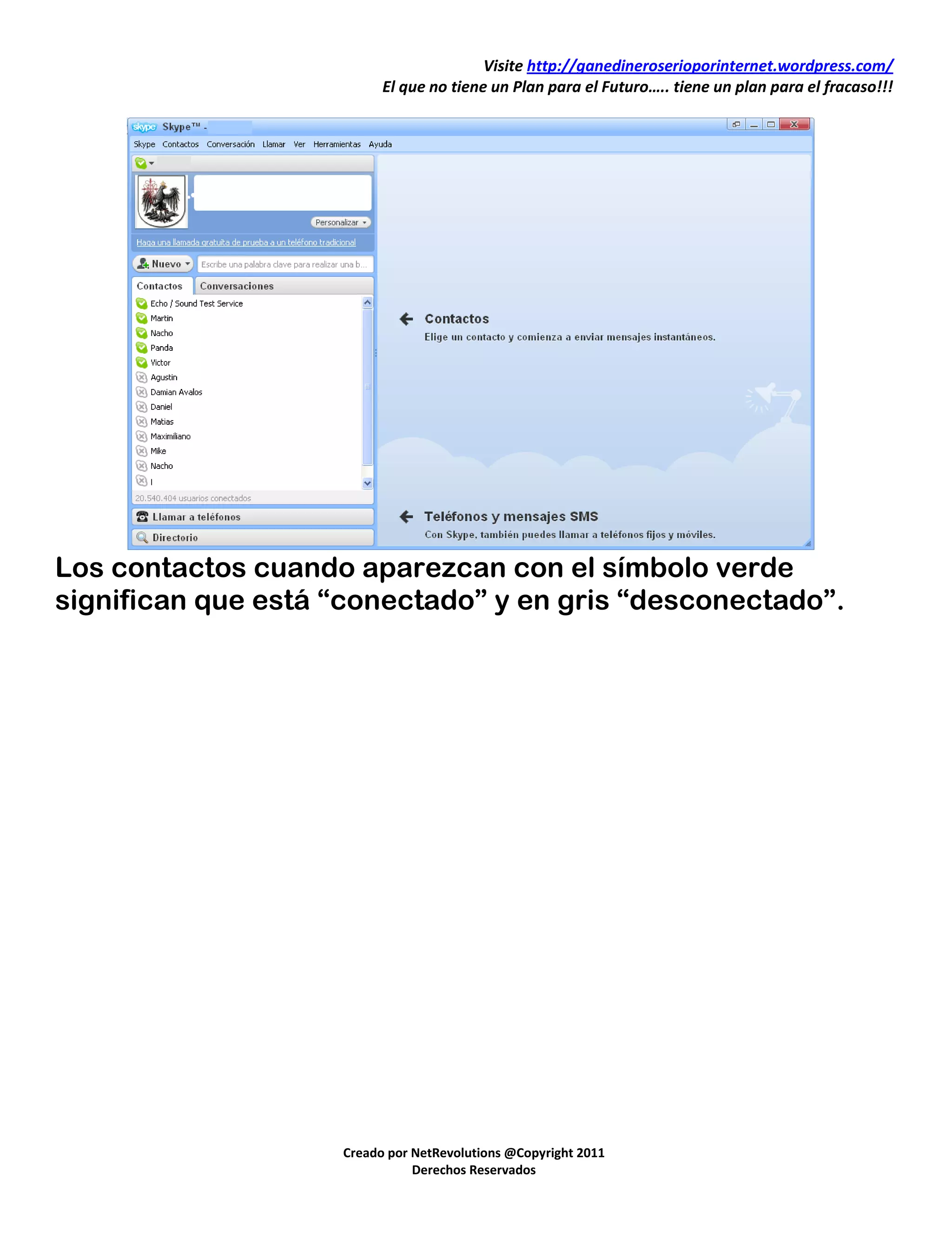 Visite http://ganedineroserioporinternet.wordpress.com/
                          El que no tiene un Plan para el Futuro….. tiene un plan para el fracaso!!!




Los contactos cuando aparezcan con el símbolo verde
significan que está “conectado” y en gris “desconectado”.




                    Creado por NetRevolutions @Copyright 2011
                               Derechos Reservados
 