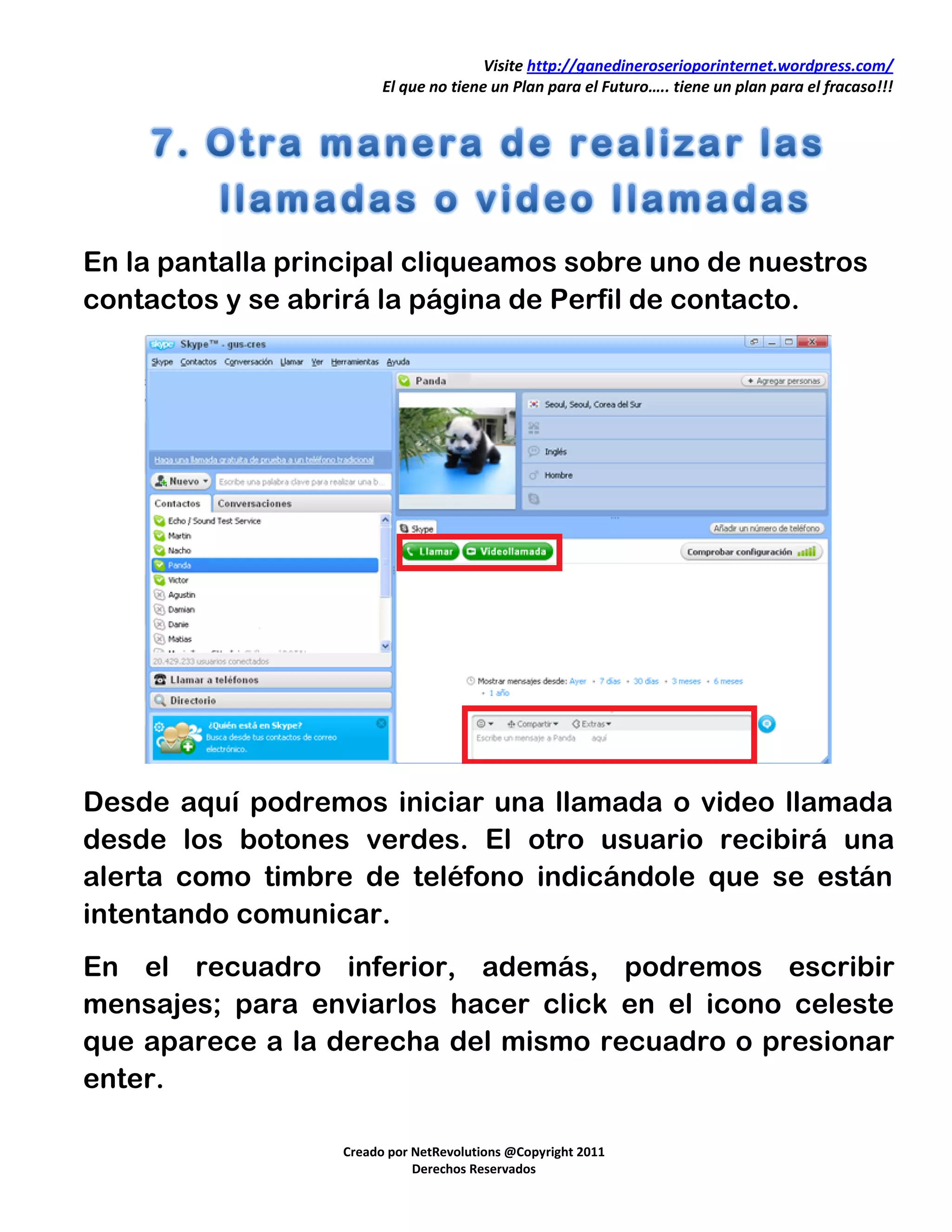 Visite http://ganedineroserioporinternet.wordpress.com/
                        El que no tiene un Plan para el Futuro….. tiene un plan para el fracaso!!!




En la pantalla principal cliqueamos sobre uno de nuestros
contactos y se abrirá la página de Perfil de contacto.




Desde aquí podremos iniciar una llamada o video llamada
desde los botones verdes. El otro usuario recibirá una
alerta como timbre de teléfono indicándole que se están
intentando comunicar.
En el recuadro inferior, además, podremos escribir
mensajes; para enviarlos hacer click en el icono celeste
que aparece a la derecha del mismo recuadro o presionar
enter.

                  Creado por NetRevolutions @Copyright 2011
                             Derechos Reservados
 