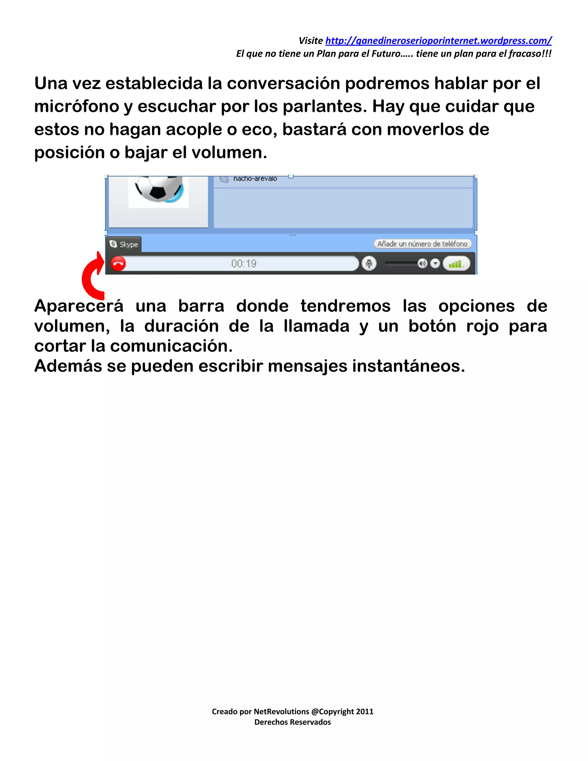 Visite http://ganedineroserioporinternet.wordpress.com/
                          El que no tiene un Plan para el Futuro….. tiene un plan para el fracaso!!!


Una vez establecida la conversación podremos hablar por el
micrófono y escuchar por los parlantes. Hay que cuidar que
estos no hagan acople o eco, bastará con moverlos de
posición o bajar el volumen.




Aparecerá una barra donde tendremos las opciones de
volumen, la duración de la llamada y un botón rojo para
cortar la comunicación.
Además se pueden escribir mensajes instantáneos.




                    Creado por NetRevolutions @Copyright 2011
                               Derechos Reservados
 