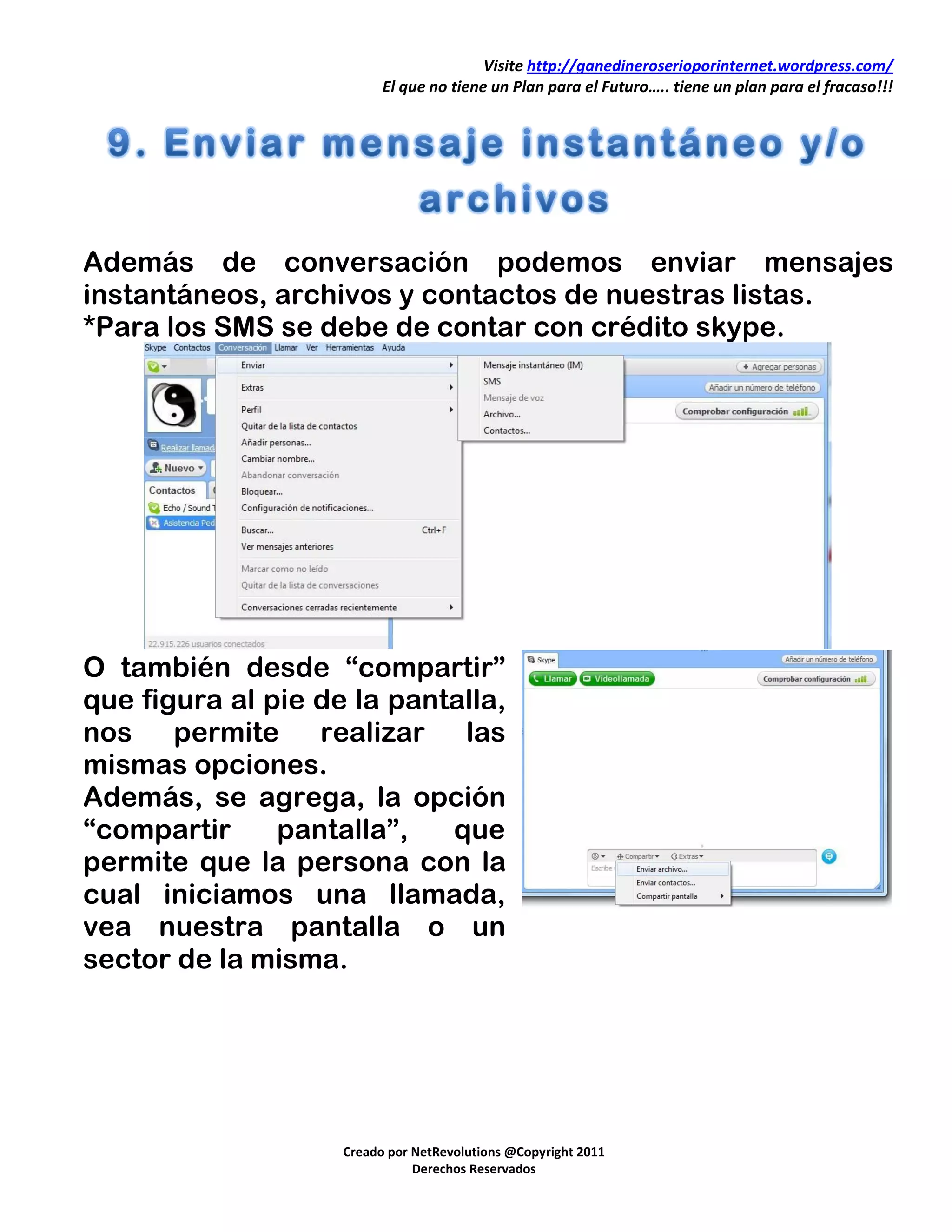 Visite http://ganedineroserioporinternet.wordpress.com/
                          El que no tiene un Plan para el Futuro….. tiene un plan para el fracaso!!!




Además de conversación podemos enviar mensajes
instantáneos, archivos y contactos de nuestras listas.
*Para los SMS se debe de contar con crédito skype.




O también desde “compartir”
que figura al pie de la pantalla,
nos permite realizar las
mismas opciones.
Además, se agrega, la opción
“compartir     pantalla”,   que
permite que la persona con la
cual iniciamos una llamada,
vea nuestra pantalla o un
sector de la misma.




                    Creado por NetRevolutions @Copyright 2011
                               Derechos Reservados
 