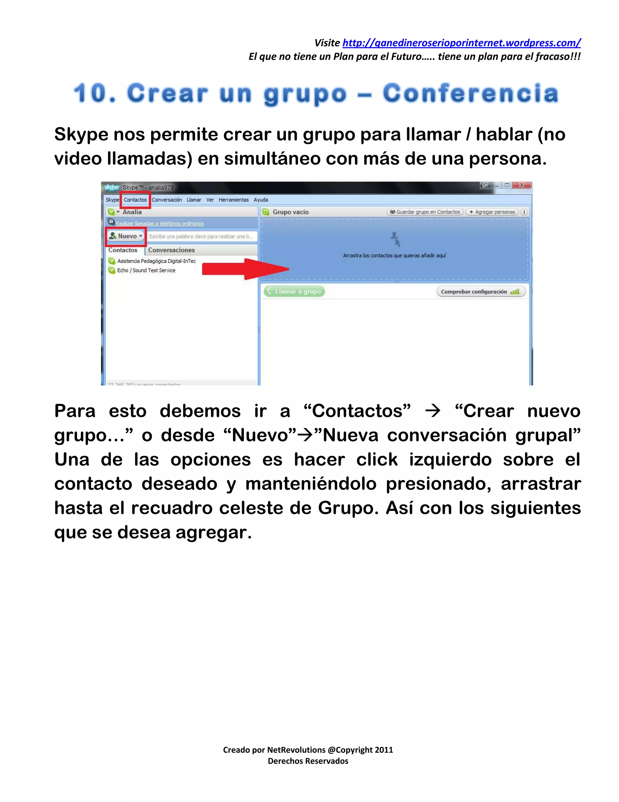 Visite http://ganedineroserioporinternet.wordpress.com/
                        El que no tiene un Plan para el Futuro….. tiene un plan para el fracaso!!!




Skype nos permite crear un grupo para llamar / hablar (no
video llamadas) en simultáneo con más de una persona.




Para esto debemos ir a “Contactos”  “Crear nuevo
grupo…” o desde “Nuevo””Nueva conversación grupal”
Una de las opciones es hacer click izquierdo sobre el
contacto deseado y manteniéndolo presionado, arrastrar
hasta el recuadro celeste de Grupo. Así con los siguientes
que se desea agregar.




                  Creado por NetRevolutions @Copyright 2011
                             Derechos Reservados
 
