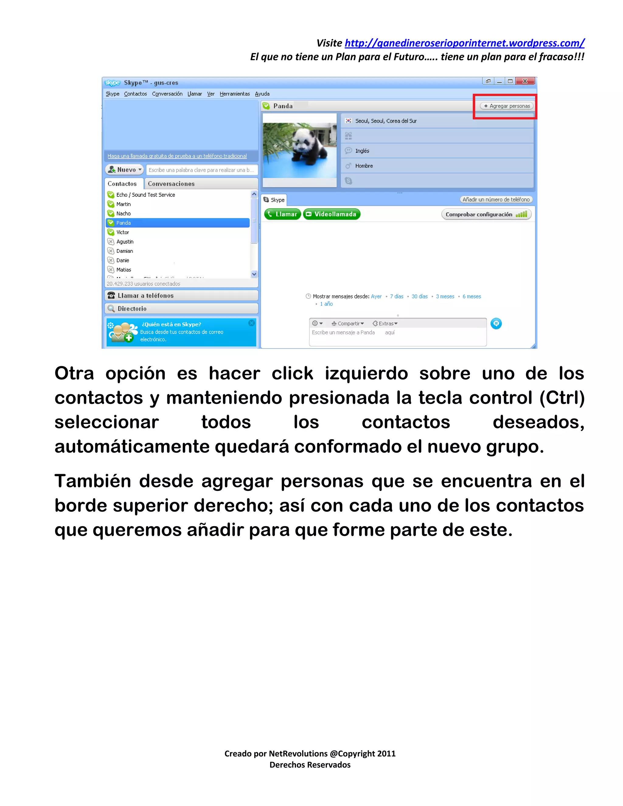 Visite http://ganedineroserioporinternet.wordpress.com/
                        El que no tiene un Plan para el Futuro….. tiene un plan para el fracaso!!!




Otra opción es hacer click izquierdo sobre uno de los
contactos y manteniendo presionada la tecla control (Ctrl)
seleccionar    todos    los    contactos      deseados,
automáticamente quedará conformado el nuevo grupo.
También desde agregar personas que se encuentra en el
borde superior derecho; así con cada uno de los contactos
que queremos añadir para que forme parte de este.




                  Creado por NetRevolutions @Copyright 2011
                             Derechos Reservados
 