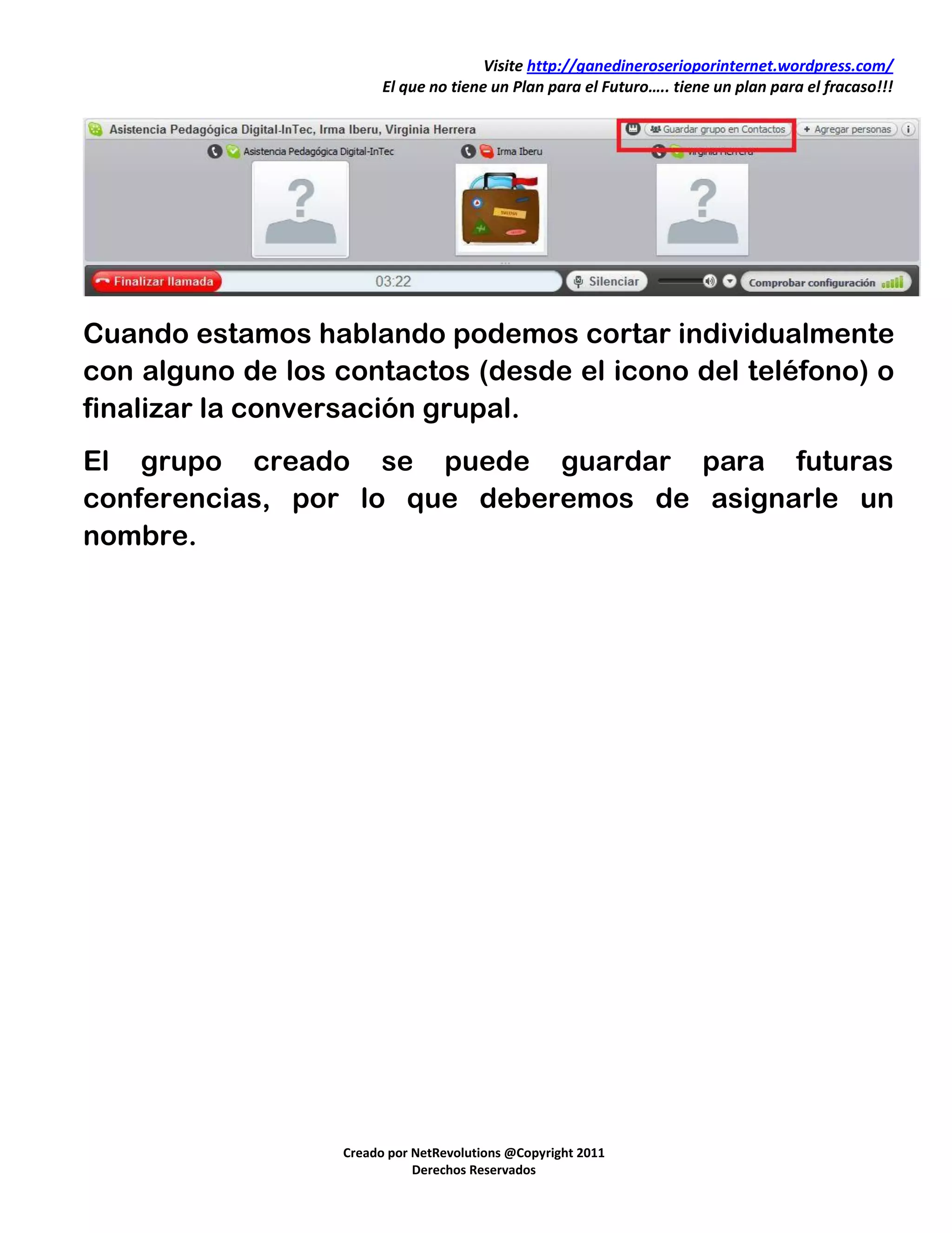 Visite http://ganedineroserioporinternet.wordpress.com/
                        El que no tiene un Plan para el Futuro….. tiene un plan para el fracaso!!!




Cuando estamos hablando podemos cortar individualmente
con alguno de los contactos (desde el icono del teléfono) o
finalizar la conversación grupal.
El grupo creado se puede guardar para futuras
conferencias, por lo que deberemos de asignarle un
nombre.




                  Creado por NetRevolutions @Copyright 2011
                             Derechos Reservados
 
