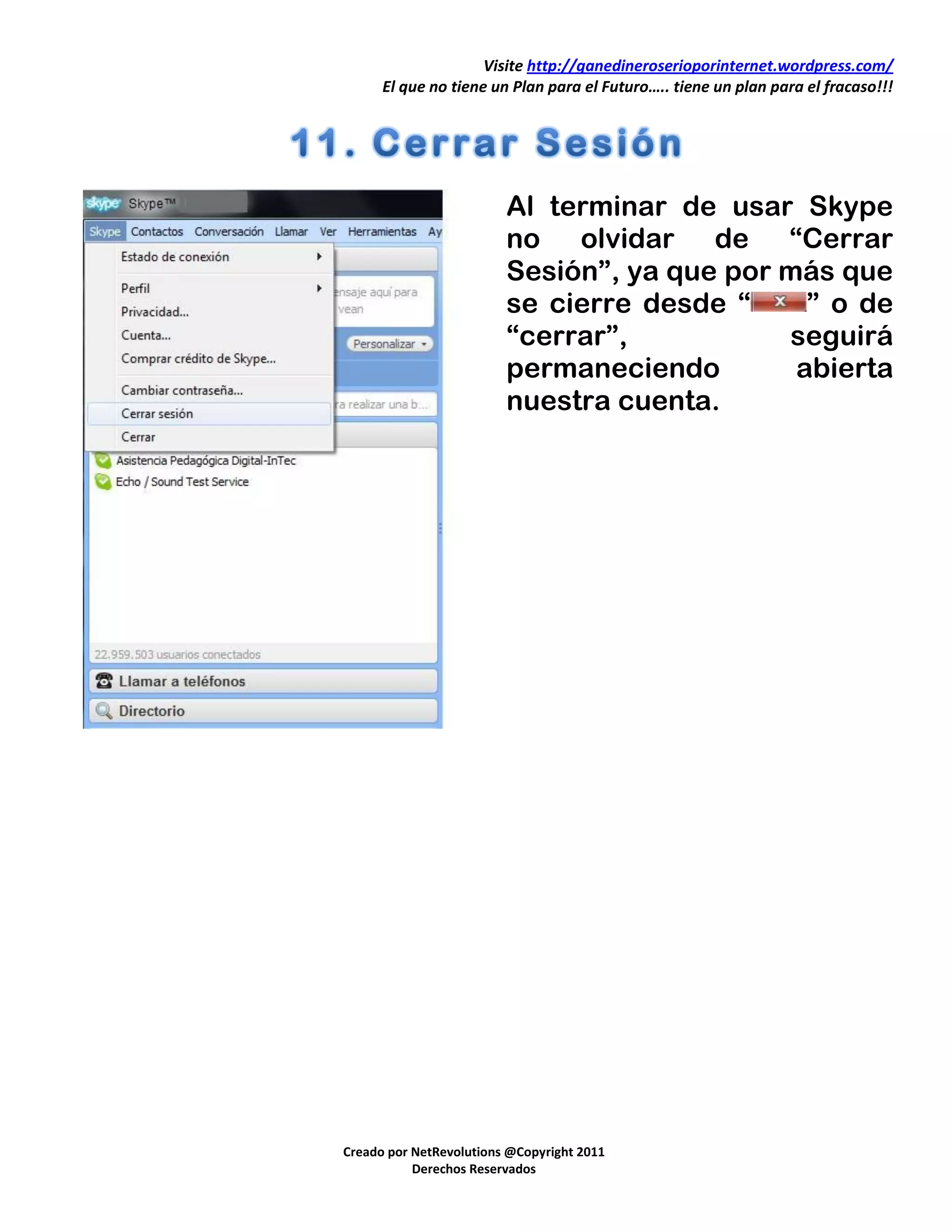 Visite http://ganedineroserioporinternet.wordpress.com/
      El que no tiene un Plan para el Futuro….. tiene un plan para el fracaso!!!




                         Al terminar de usar Skype
                         no olvidar de “Cerrar
                         Sesión”, ya que por más que
                         se cierre desde “     ” o de
                         “cerrar”,           seguirá
                         permaneciendo        abierta
                         nuestra cuenta.




Creado por NetRevolutions @Copyright 2011
           Derechos Reservados
 