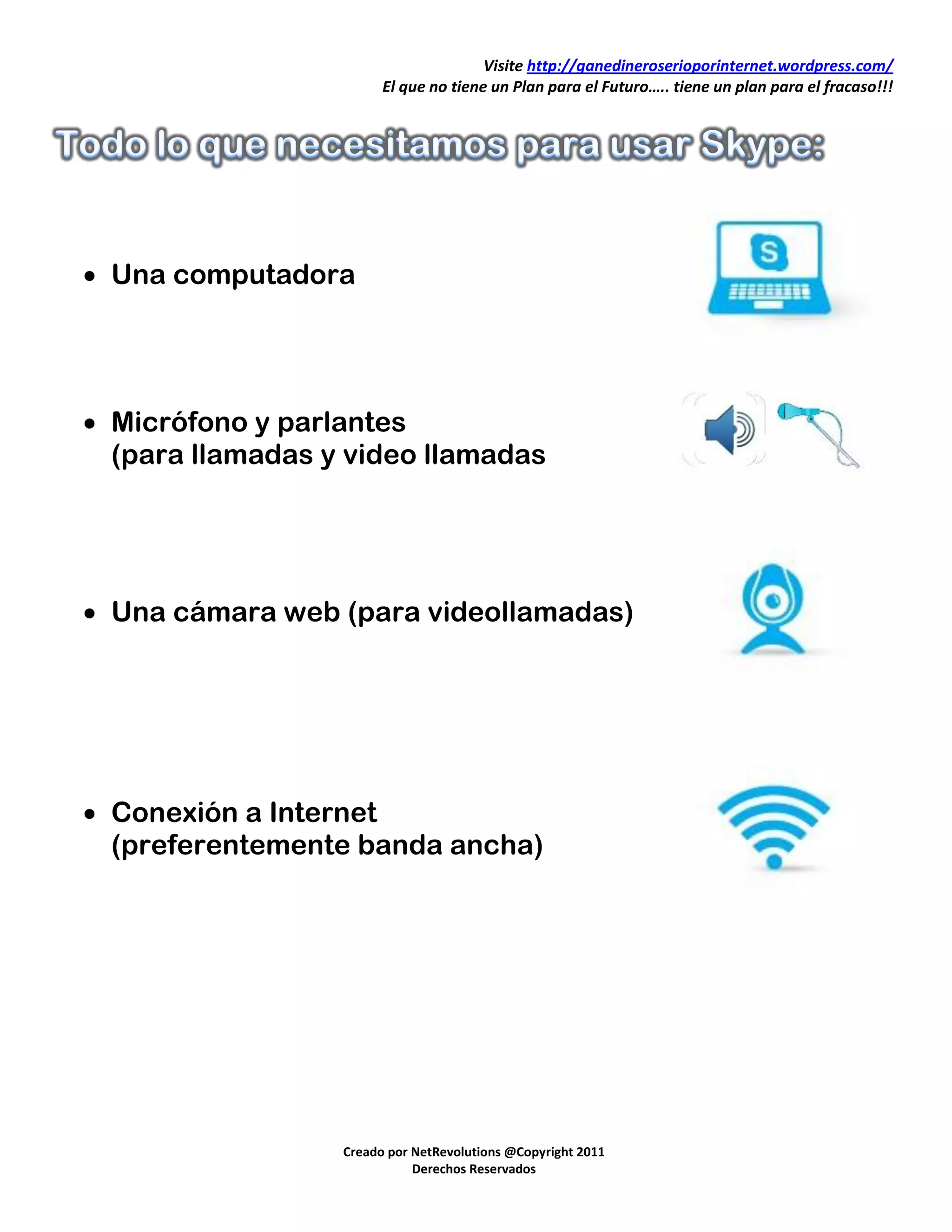 Visite http://ganedineroserioporinternet.wordpress.com/
                        El que no tiene un Plan para el Futuro….. tiene un plan para el fracaso!!!




 Una computadora




 Micrófono y parlantes
  (para llamadas y video llamadas




 Una cámara web (para videollamadas)




 Conexión a Internet
  (preferentemente banda ancha)




                  Creado por NetRevolutions @Copyright 2011
                             Derechos Reservados
 