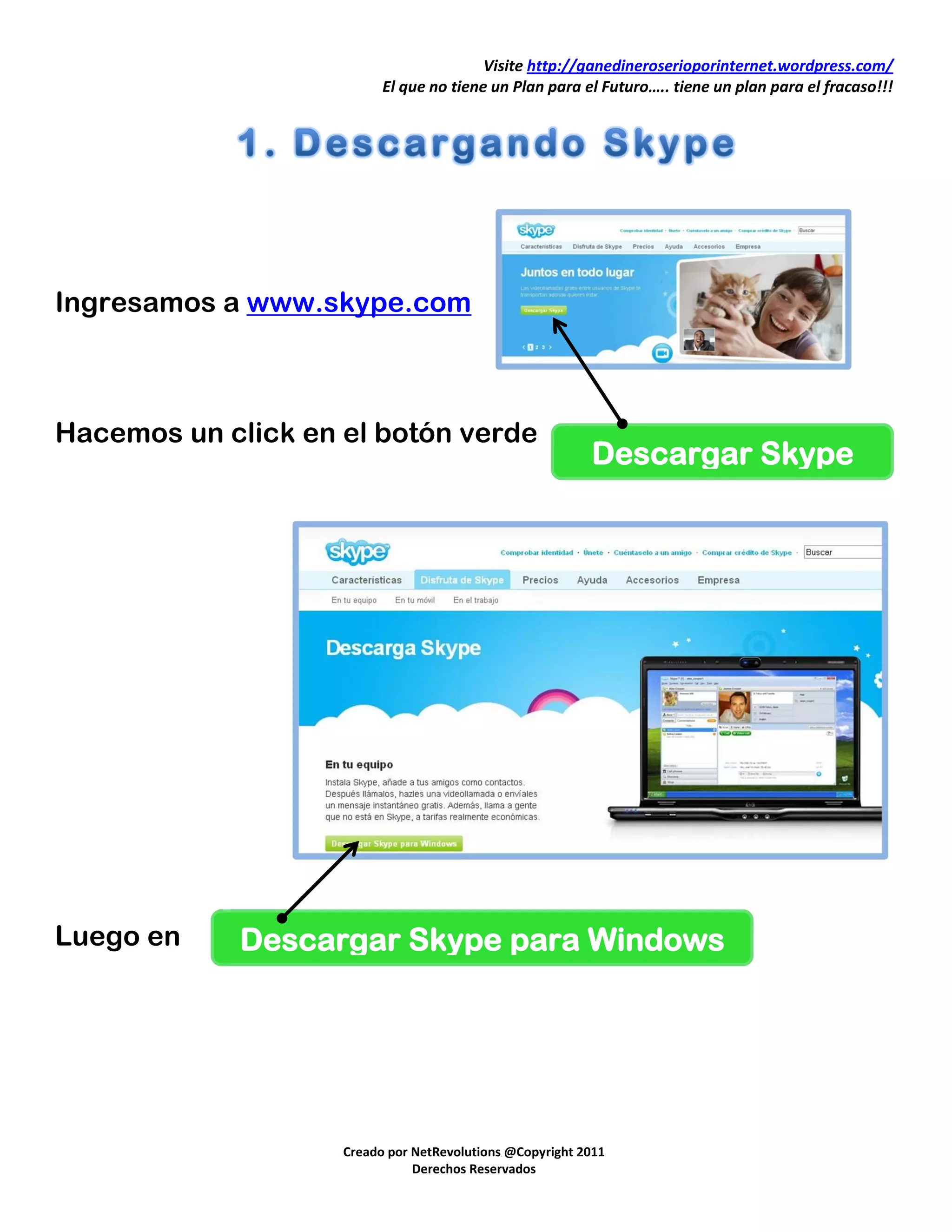 Visite http://ganedineroserioporinternet.wordpress.com/
                          El que no tiene un Plan para el Futuro….. tiene un plan para el fracaso!!!




Ingresamos a www.skype.com



Hacemos un click en el botón verde
                                                          Descargar Skype




Luego en     Descargar Skype para Windows




                    Creado por NetRevolutions @Copyright 2011
                               Derechos Reservados
 