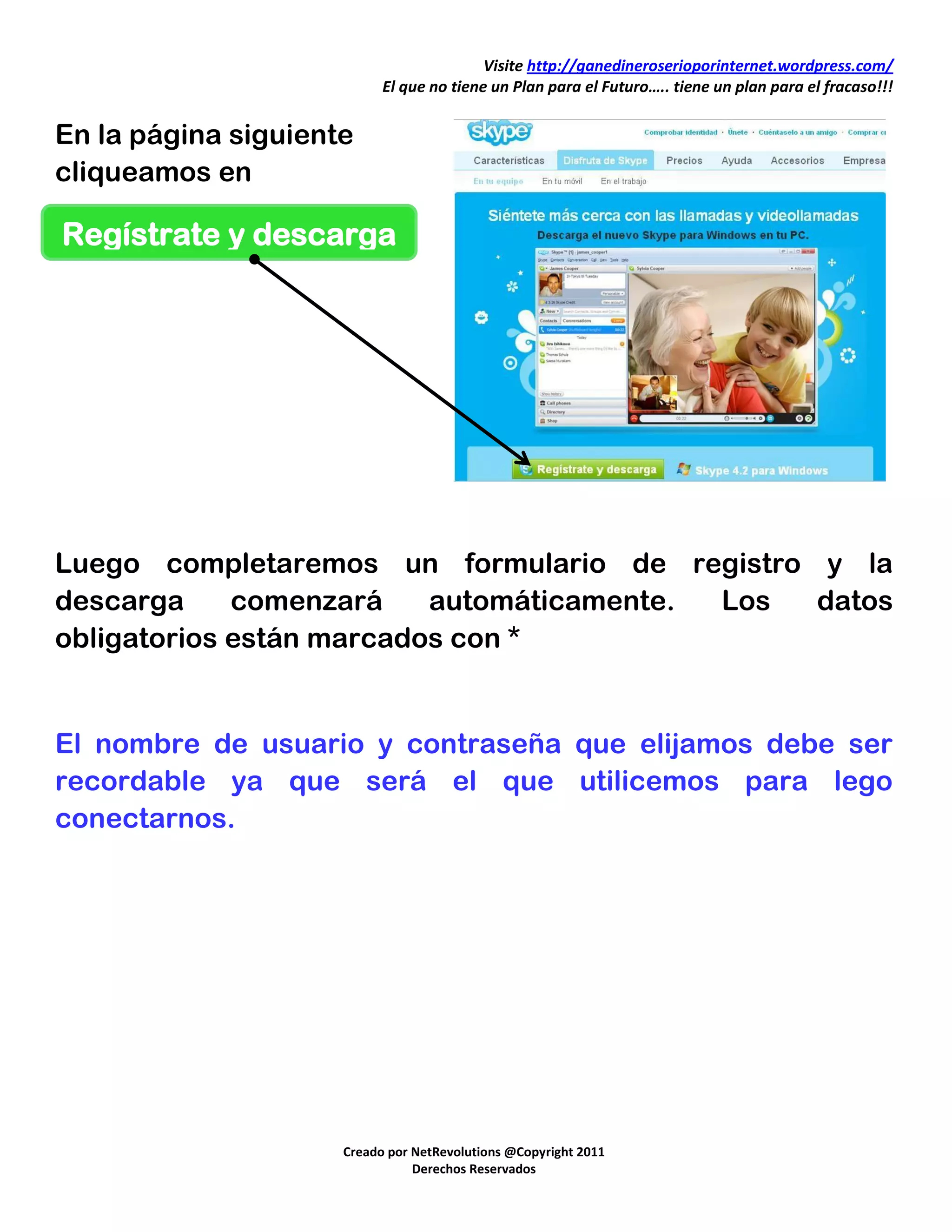 Visite http://ganedineroserioporinternet.wordpress.com/
                           El que no tiene un Plan para el Futuro….. tiene un plan para el fracaso!!!


En la página siguiente
cliqueamos en

Regístrate y descarga




Luego completaremos un formulario de registro y la
descarga     comenzará    automáticamente. Los datos
obligatorios están marcados con *


El nombre de usuario y contraseña que elijamos debe ser
recordable ya que será el que utilicemos para lego
conectarnos.




                     Creado por NetRevolutions @Copyright 2011
                                Derechos Reservados
 