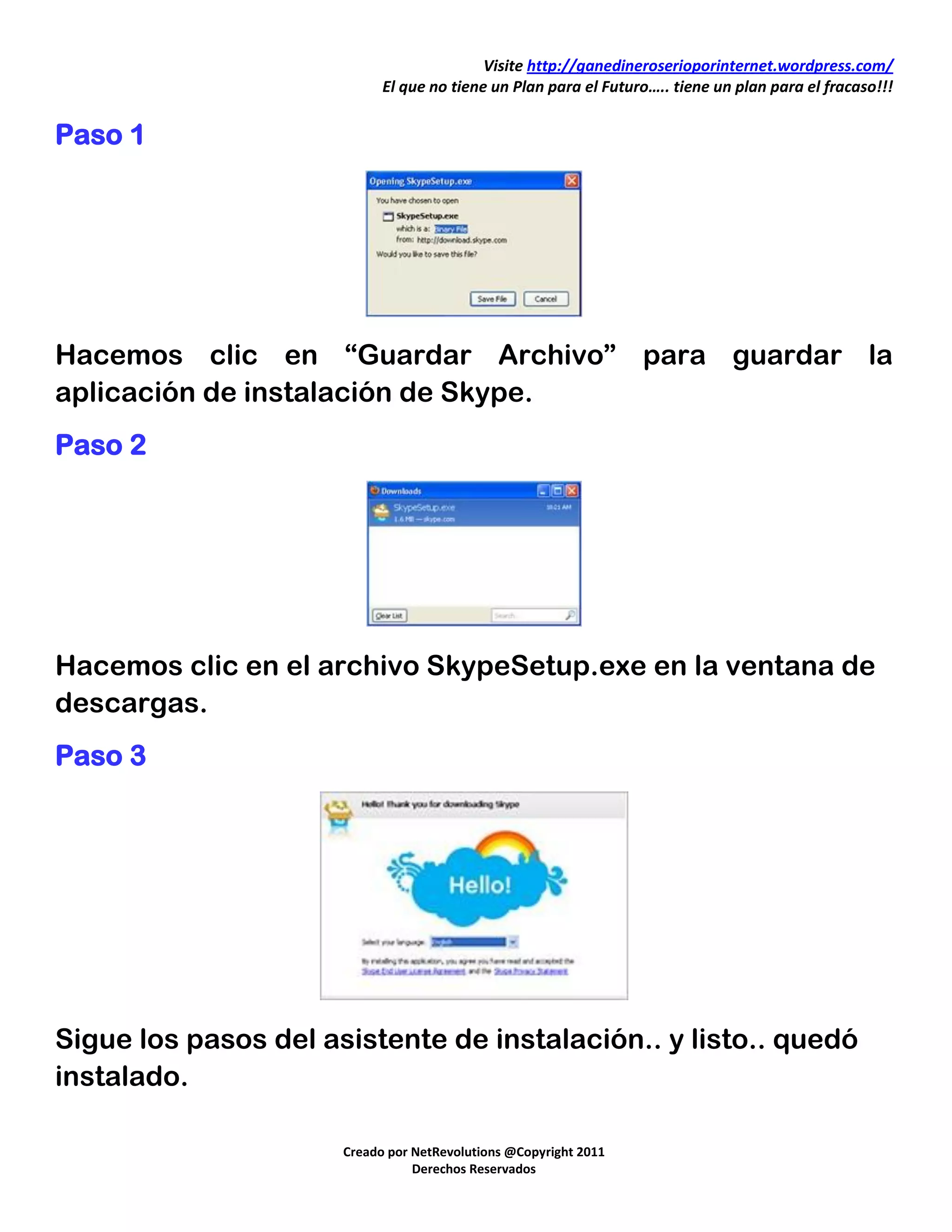 Visite http://ganedineroserioporinternet.wordpress.com/
                            El que no tiene un Plan para el Futuro….. tiene un plan para el fracaso!!!


Paso 1




Hacemos clic en “Guardar Archivo” para guardar la
aplicación de instalación de Skype.
Paso 2




Hacemos clic en el archivo SkypeSetup.exe en la ventana de
descargas.
Paso 3




Sigue los pasos del asistente de instalación.. y listo.. quedó
instalado.

                      Creado por NetRevolutions @Copyright 2011
                                 Derechos Reservados
 