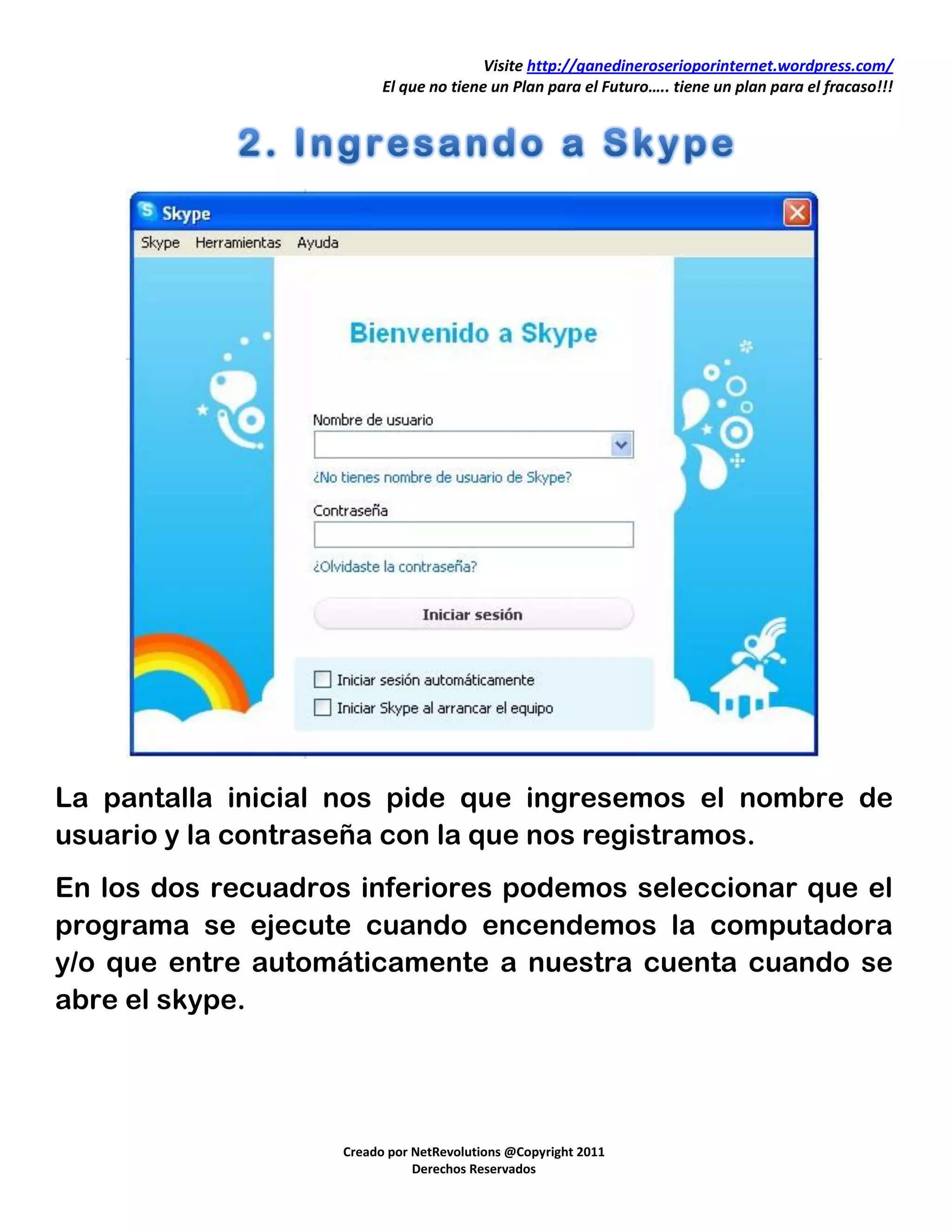 Visite http://ganedineroserioporinternet.wordpress.com/
                         El que no tiene un Plan para el Futuro….. tiene un plan para el fracaso!!!




La pantalla inicial nos pide que ingresemos el nombre de
usuario y la contraseña con la que nos registramos.
En los dos recuadros inferiores podemos seleccionar que el
programa se ejecute cuando encendemos la computadora
y/o que entre automáticamente a nuestra cuenta cuando se
abre el skype.




                   Creado por NetRevolutions @Copyright 2011
                              Derechos Reservados
 