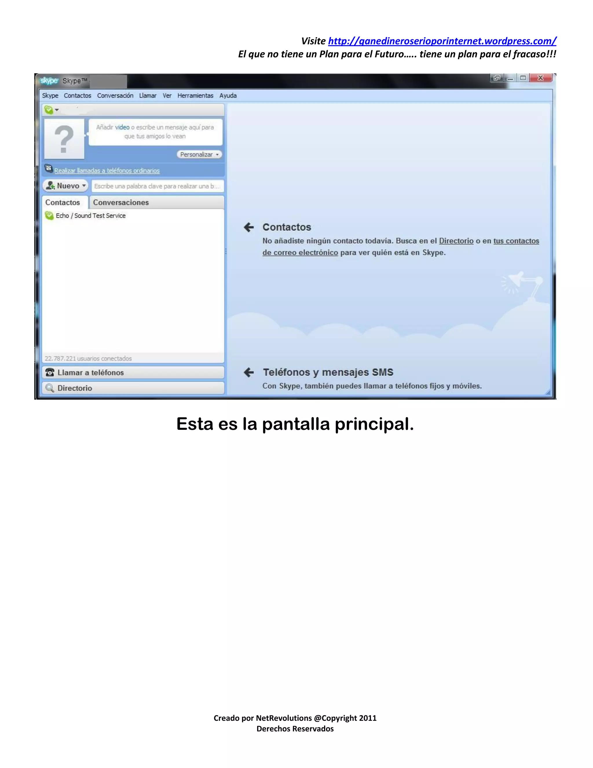 Visite http://ganedineroserioporinternet.wordpress.com/
          El que no tiene un Plan para el Futuro….. tiene un plan para el fracaso!!!




Esta es la pantalla principal.




    Creado por NetRevolutions @Copyright 2011
               Derechos Reservados
 