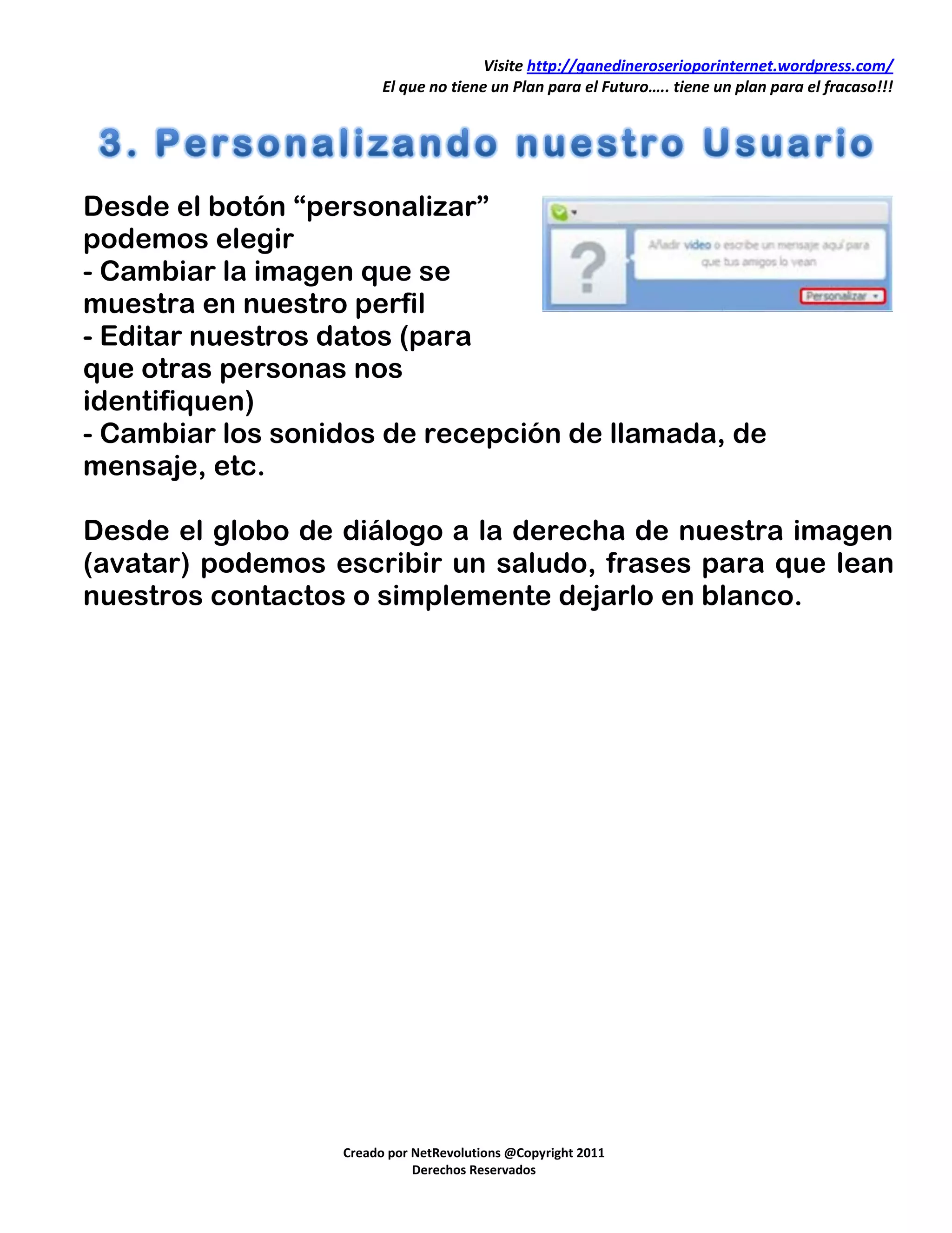 Visite http://ganedineroserioporinternet.wordpress.com/
                        El que no tiene un Plan para el Futuro….. tiene un plan para el fracaso!!!




Desde el botón “personalizar”
podemos elegir
- Cambiar la imagen que se
muestra en nuestro perfil
- Editar nuestros datos (para
que otras personas nos
identifiquen)
- Cambiar los sonidos de recepción de llamada, de
mensaje, etc.

Desde el globo de diálogo a la derecha de nuestra imagen
(avatar) podemos escribir un saludo, frases para que lean
nuestros contactos o simplemente dejarlo en blanco.




                  Creado por NetRevolutions @Copyright 2011
                             Derechos Reservados
 