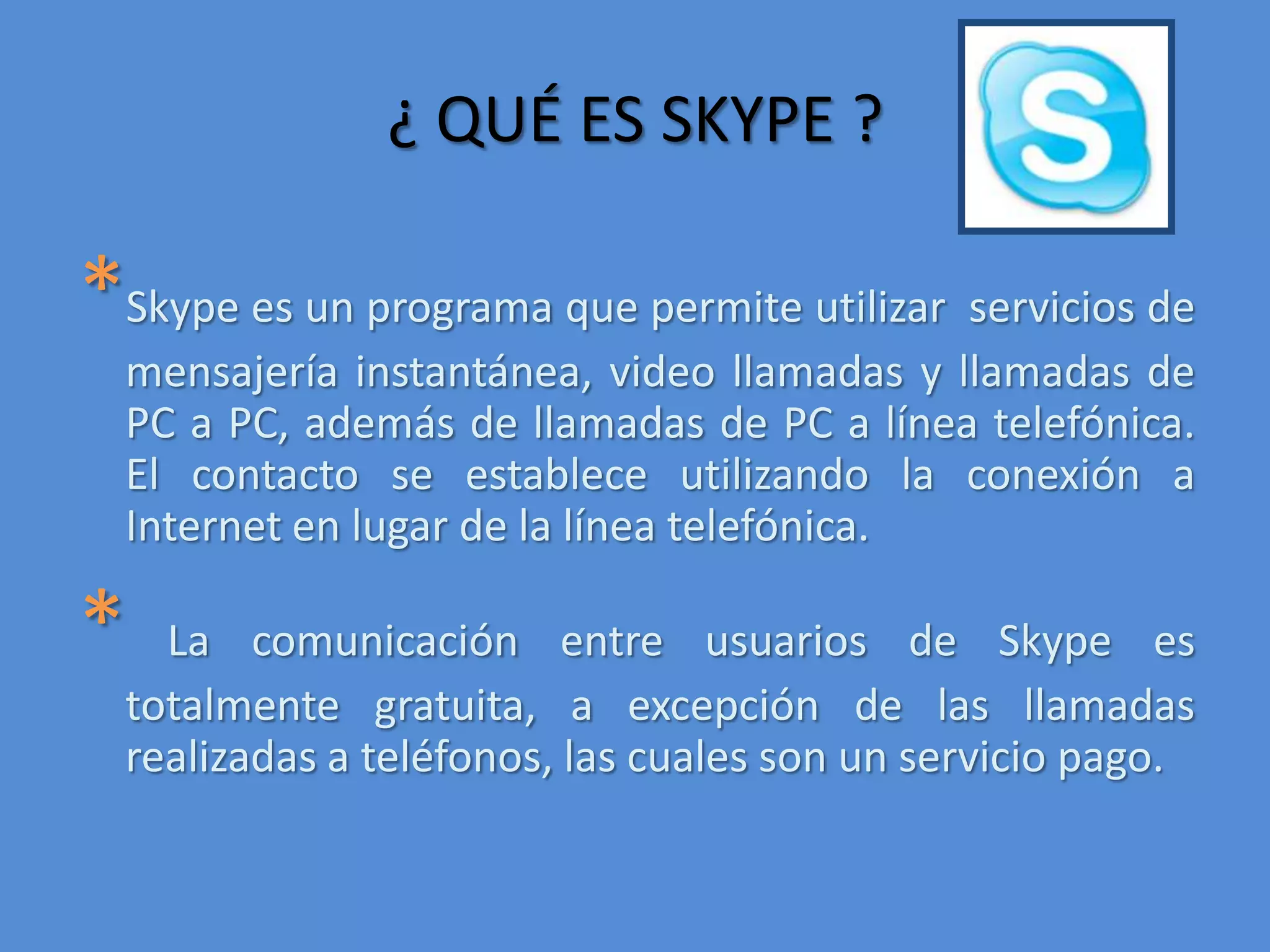 ¿ QUÉ ES SKYPE ?*Skype es un programa que permite utilizar  servicios de mensajería instantánea, video llamadas y llamadas de PC a PC, además de llamadas de PC a línea telefónica. El contacto se establece utilizando la conexión a Internet en lugar de la línea telefónica. *La comunicación entre usuarios de Skype es totalmente gratuita, a excepción de las llamadas realizadas a teléfonos, las cuales son un servicio pago. 