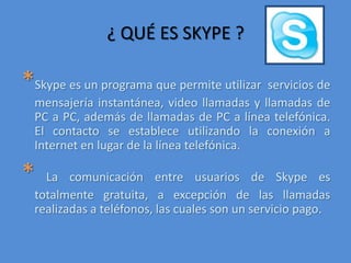 ¿ QUÉ ES SKYPE ?*Skype es un programa que permite utilizar  servicios de mensajería instantánea, video llamadas y llamadas de PC a PC, además de llamadas de PC a línea telefónica. El contacto se establece utilizando la conexión a Internet en lugar de la línea telefónica. *La comunicación entre usuarios de Skype es totalmente gratuita, a excepción de las llamadas realizadas a teléfonos, las cuales son un servicio pago. 