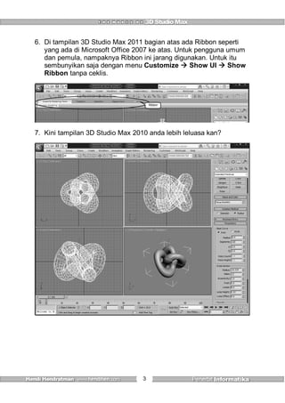 3
6. Di tampilan 3D Studio Max 2011 bagian atas ada Ribbon seperti
yang ada di Microsoft Office 2007 ke atas. Untuk pengguna umum
dan pemula, nampaknya Ribbon ini jarang digunakan. Untuk itu
sembunyikan saja dengan menu Customize  Show UI  Show
Ribbon tanpa ceklis.
Ribbon
7. Kini tampilan 3D Studio Max 2010 anda lebih leluasa kan?
 