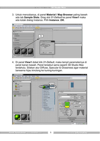 5
3. Untuk mencobanya, di panel Material / Map Browser paling bawah
ada tab Sample Slots. Drag slot 01-Default ke panel View1 maka
ada kotak dialog Instance. Pilih Instance ,OK.
Drag
kesini
4. Di panel View1 dobel klik 01-Default, maka tampil parameternya di
panel kanan bawah. Panel tersebut sama seperti 3D Studio Max
terdahulu. Silakan atur Diffuse, Specular & Glossiness agar material
berwarna hijau kinclong ke kuning-kuningan.
Dobel klik
Klik disini
 