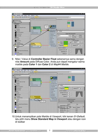 7
Drag
kesini
9. Nilai / Value di Controller Bezier Float sebenarnya sama dengan
nilai Amount pada Diffuse Color. Anda pun dapat mengatur warna
marble pada Color 1 dan Color 2 di Map#4 Marble.
Atur disini
10.Untuk menampilkan pola Marble di Viewport, klik kanan 01-Default,
lalu pilih menu Show Standard Map in Viewport atau dengan icon
di toolbar
 