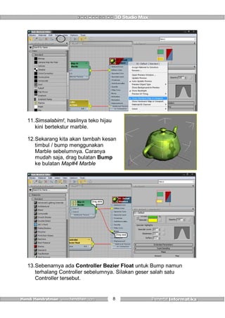 8
11.Simsalabim!, hasilnya teko hijau
kini bertekstur marble.
12.Sekarang kita akan tambah kesan
timbul / bump menggunakan
Marble sebelumnya. Caranya
mudah saja, drag bulatan Bump
ke bulatan Map#4 Marble
Drag awal
Drag akhir
13.Sebenarnya ada Controller Bezier Float untuk Bump namun
terhalang Controller sebelumnya. Silakan geser salah satu
Controller tersebut.
 