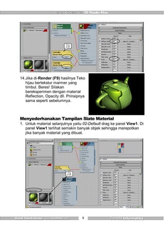 9
Drag
kesini
14.Jika di-Render (F9) hasilnya Teko
hijau bertekstur marmer yang
timbul. Beres! Silakan
bereksperimen dengan material
Reflection, Opacity dll. Prinsipnya
sama seperti sebelumnya.
Menyederhanakan Tampilan Slate Material
1. Untuk material selanjutnya yaitu 02-Default drag ke panel View1. Di
panel View1 terlihat semakin banyak objek sehingga merepotkan
jika banyak material yang dibuat.
Drag
kesini
 