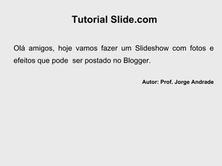 Tutorial Slide.com Olá amigos, hoje vamos fazer um Slideshow com fotos e efeitos que pode  ser postado no Blogger. Autor: Prof. Jorge Andrade 