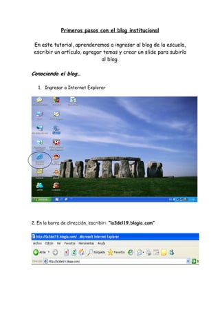 Primeros pasos con el blog institucional

 En este tutorial, aprenderemos a ingresar al blog de la escuela,
 escribir un artículo, agregar temas y crear un slide para subirlo
                              al blog.

Conociendo el blog…

   1. Ingresar a Internet Explorer




2. En la barra de dirección, escribir: “la3del19.blogia.com”
 