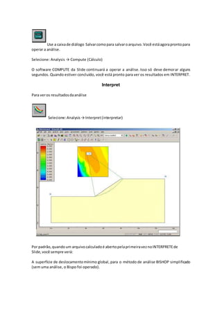 Use a caixade diálogo Salvarcomopara salvaroarquivo.Você estáagoraprontopara
operar a análise.
Selecione: Analysis → Compute (Cálculo)
O software COMPUTE da Slide continuará a operar a análise. Isso só deve demorar alguns
segundos. Quando estiver concluído, você está pronto para ver os resultados em INTERPRET.
Interpret
Para veros resultadosdaanálise
Selecione:Analysis→ Interpret(interpretar)
Por padrão,quandoum arquivocalculadoé abertopelaprimeiraveznoINTERPRETEde
Slide,você sempre verá:
A superfície de deslocamentomínimo global, para o método de análise BISHOP simplificado
(sem uma análise, o Bispo foi operado).
 