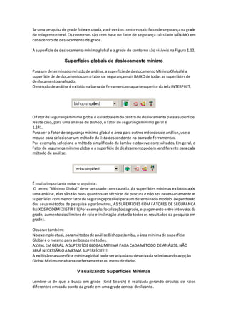 Se umapesquisade grade foi executada,você veráoscontornos dofatorde segurançanagrade
de rolagem central. Os contornos são com base no fator de segurança calculado MÍNIMO em
cada centro de deslocamento de grade.
A superfície de deslocamentomínimoglobal e a grade de contorno são visíveis na Figura 1.12.
Superfícies globais de deslocamento mínimo
Para um determinadométodode análise,asuperfície de deslocamentoMínimoGlobal é a
superfície de deslocamentocomofatorde segurançamaisBAIXOde todas as superfíciesde
deslocamentoanalisado.
O métodode análise é exibidonabarra de ferramentasnaparte superiordatelaINTERPRET.
Ofatorde segurançamínimoglobal é exibidoalémdocentrode deslocamentoparaasuperfície.
Neste caso, para uma análise de Bishop, o fator de segurança mínimo geral é
1.141.
Para ver o Fator de segurança mínimo global e área para outros métodos de análise, use o
mouse para selecionar um método da lista descendente na barra de ferramentas.
Por exemplo, selecione o método simplificado de Jambu e observe os resultados. Em geral, o
Fatorde segurançamínimoglobal e asuperfície de deslizamentopodemserdiferente paracada
método de análise.
É muitoimportante notaro seguinte:
O termo "Mínimo Global" deve ser usado com cautela. As superfícies mínimas exibidos após
uma análise, eles são tão bons quanto suas técnicas de procura e não ser necessariamente as
superfíciescommenorfatorde segurançapossível paraumdeterminadomodelo.Dependendo
dos seus métodos de pesquisa e parâmetros, AS SUPERFÍCIES COM FATORES DE SEGURANÇA
BAIXOSPODEMEXISTIR!!!(Porexemplo,localizaçãodagrade,espaçamentoentre intervalosda
grade, aumento dos limites de raio e inclinação afetarão todos os resultados da pesquisa em
grade).
Observe também:
No exemploatual,paramétodosde análise Bishope Jambu,aárea mínimade superfície
Global é o mesmopara ambosos métodos.
ASSIM,EM GERAL, A SUPERFÍCIEGLOBAL MÍNIMA PARA CADA MÉTODO DE ANÁLISE,NÃO
SERÁ NECESSÁRIOA MESMA SUPERFÍCIE!!!
A exibiçãonasuperfície mínimaglobal podeserativadaoudesativadaselecionandoaopção
Global Minimunnabarra de ferramentasoumenude dados.
Visualizando Superficies Mínimas
Lembre-se de que a busca em grade (Grid Search) é realizada gerando círculos de raios
diferentes em cada ponto da grade em uma grade central deslizante.
 