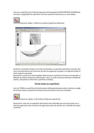 Para vera superfície comofatorde segurançamínimogeradoA CADA PONTODE CUADRICULA,
selecione a opção Minhas superfícies mínimas na barra ferramentas ou o menu Dados.
Selecione: Dados → Minimun Surfaces (Superficies Mínimas).
Conforme mostrado na Figura 1.13, Slide irá desenhar as superfícies deslizantes mínimas, com
cores correspondentesaos contornos do fator de segurança na grade e na legenda (visível no
canto superior esquerdo).
Novamente,comocomo mínimoglobal.Observeque as superfícies mínimas correspondem a
Método de análise atualmente selecionado. (Isto é, se você selecionar diferentes métodos de
análise, você pode ver diferentes superfícies exibidas).
Vendo todas as superfícies
Para ver TODAS as superfícies de deslizamento válidas geradas pela análise, selecione a opção
All Surface (todas as superfícies) da barra de ferramentas ou do menu de dados.
Selecione: Dados → All Surfaces (Todas las superficies).
Novamente, note que as superfícies deslizantes são codificadas por cores de acordo com a
fator de segurança e que os fatores de segurança variam de acordo com o método de análise
escolhido.
 