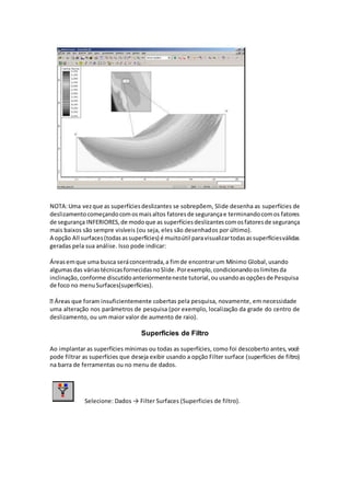 NOTA:Uma vezque as superfíciesdeslizantes se sobrepõem, Slide desenha as superfícies de
deslizamentocomeçandocomosmaisaltos fatoresde segurançae terminandocomos fatores
de segurança INFERIORES,de modoque as superfíciesdeslizantescomosfatoresde segurança
mais baixos são sempre visíveis (ou seja, eles são desenhados por último).
A opção All surfaces(todasassuperfícies) é muitoútil paravisualizartodasassuperfíciesválidas
geradas pela sua análise. Isso pode indicar:
Áreasemque uma busca seráconcentrada,a fimde encontrarum Mínimo Global,usando
algumasdas váriastécnicasfornecidasnoSlide.Porexemplo,condicionandooslimitesda
inclinação,conforme discutidoanteriormenteneste tutorial,ouusandoasopçõesde Pesquisa
de foco no menuSurfaces(superfícies).
rtas pela pesquisa, novamente, em necessidade
uma alteração nos parâmetros de pesquisa (por exemplo, localização da grade do centro de
deslizamento, ou um maior valor de aumento de raio).
Superficies de Filtro
Ao implantar as superfícies mínimas ou todas as superfícies, como foi descoberto antes, você
pode filtrar as superfícies que deseja exibir usando a opção Filter surface (superfícies de filtro)
na barra de ferramentas ou no menu de dados.
Selecione: Dados → Filter Surfaces (Superficies de filtro).
 