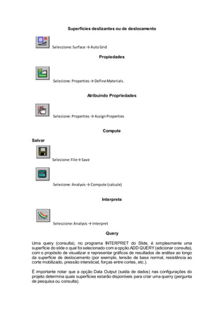 Superfícies deslizantes ou de deslocamento
Seleccione:Surface → AutoGrid
Propiedades
Selecione:Properties→ DefineMaterials.
Atribuindo Propriedades
Selecione:Properties → AssignProperties
Compute
Salvar
Selecione:File→ Save
Selecione:Analysis→ Compute (calcule)
Interprete
Seleccione:Analysis→ Interpret
Query
Uma query (consulta), no programa INTERPRET do Slide, é simplesmente uma
superfície do slide o qual foi selecionado com a opção ADD QUERY(adicionar consulta),
com o propósito de visualizar e representar gráficos de resultados de análise ao longo
da superfície de deslocamento (por exemplo, tensão de base normal, resistência ao
corte mobilizado, pressão intersticial, forças entre cortes, etc.).
É importante notar que a opção Data Output (saída de dados) nas configurações do
projeto determina quais superfícies estarão disponíveis para criar uma querry (pergunta
de pesquisa ou consulta).
 