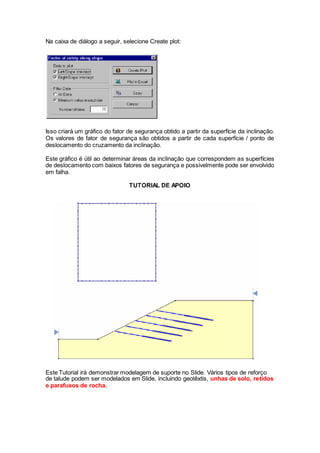 Na caixa de diálogo a seguir, selecione Create plot:
Isso criará um gráfico do fator de segurança obtido a partir da superfície da inclinação.
Os valores de fator de segurança são obtidos a partir de cada superfície / ponto de
deslocamento do cruzamento da inclinação.
Este gráfico é útil ao determinar áreas da inclinação que correspondem as superfícies
de deslocamento com baixos fatores de segurança e possivelmente pode ser envolvido
em falha.
TUTORIAL DE APOIO
Este Tutorial irá demonstrar modelagem de suporte no Slide. Vários tipos de reforço
de talude podem ser modelados em Slide, incluindo geotêxtis, unhas de solo, retidos
e parafusos de rocha.
 