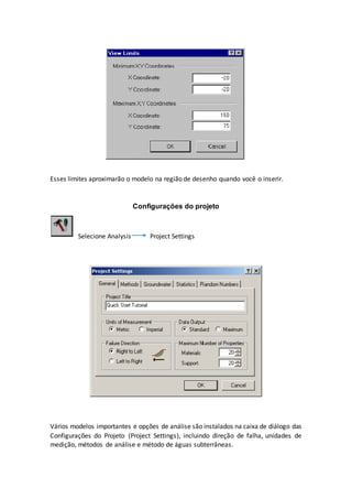 Esses limites aproximarão o modelo na região de desenho quando você o inserir.
Configurações do projeto
Selecione Analysis Project Settings
Vários modelos importantes e opções de análise são instalados na caixa de diálogo das
Configurações do Projeto (Project Settings), incluindo direção de falha, unidades de
medição, métodos de análise e método de águas subterrâneas.
 